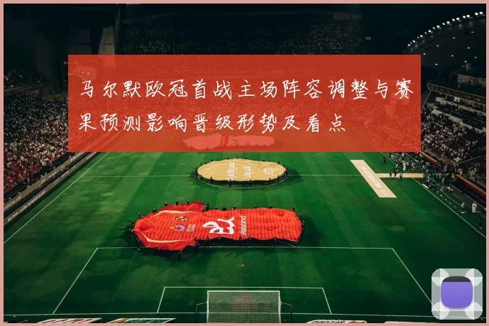 马尔默欧冠首战主场阵容调整与赛果预测影响晋级形势及看点