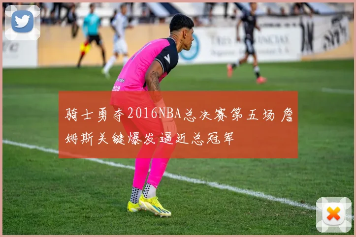 骑士勇夺2016NBA总决赛第五场 詹姆斯关键爆发逼近总冠军