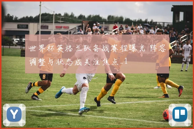 世界杯英格兰队备战赛程曝光 阵容调整与状态成关注焦点_1