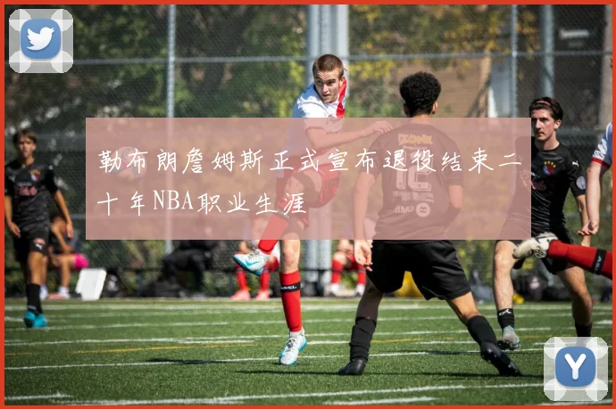 勒布朗詹姆斯正式宣布退役结束二十年NBA职业生涯