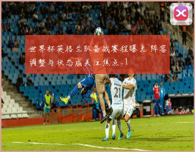 世界杯英格兰队备战赛程曝光 阵容调整与状态成关注焦点_1